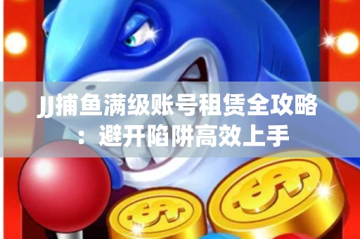 JJ捕鱼满级账号租赁全攻略：避开陷阱高效上手
